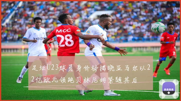 足坛U23球员身价榜揭晓亚马尔以22亿欧元领跑贝林厄姆紧随其后