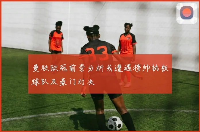 曼联欧冠前景分析或遭遇穆帅执教球队及豪门对决