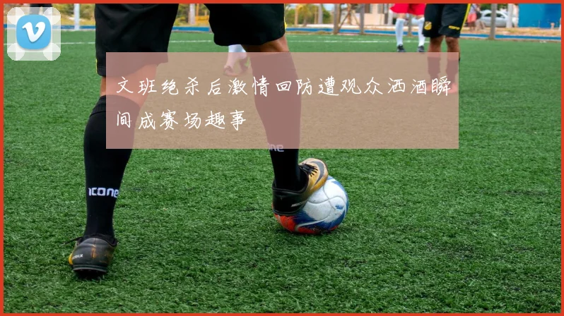 文班绝杀后激情回防遭观众洒酒瞬间成赛场趣事