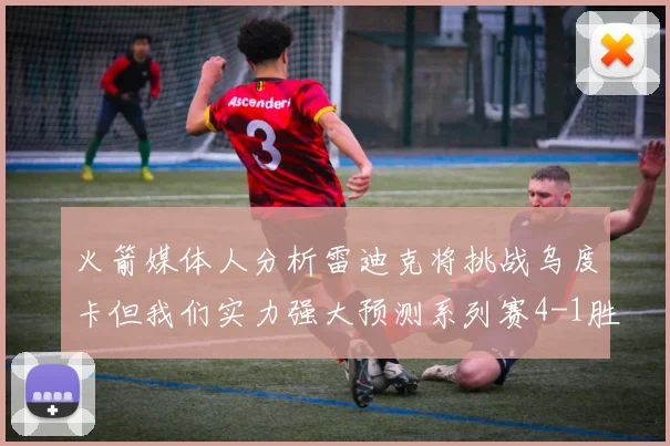 火箭媒体人分析雷迪克将挑战乌度卡但我们实力强大预测系列赛4-1胜出