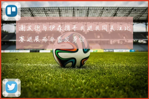 谢泼德与伊森携手共进共同关注比赛进展而非首发身份