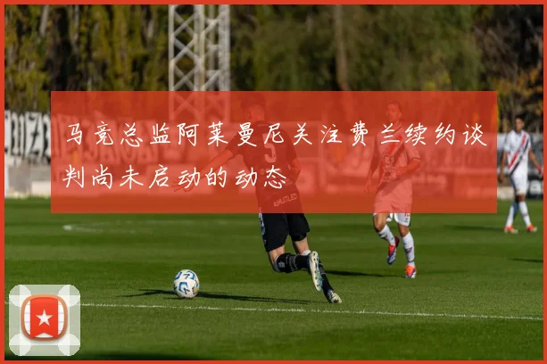 马竞总监阿莱曼尼关注费兰续约谈判尚未启动的动态