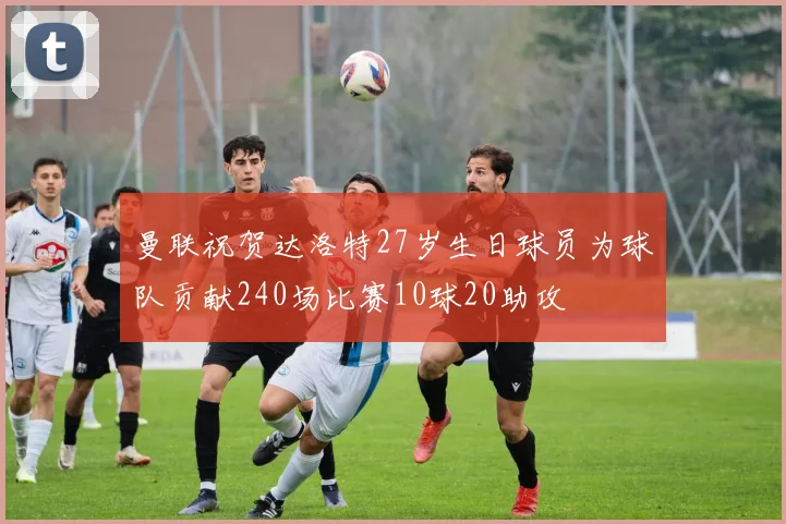 曼联祝贺达洛特27岁生日球员为球队贡献240场比赛10球20助攻