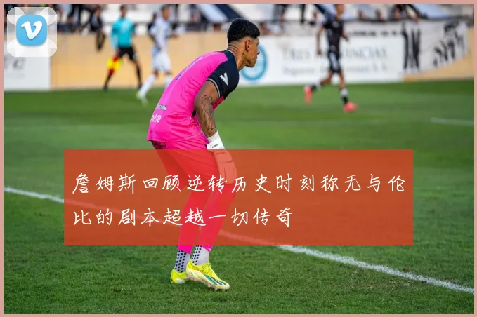 詹姆斯回顾逆转历史时刻称无与伦比的剧本超越一切传奇