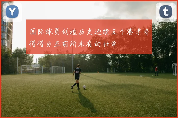 国际球员创造历史连续五个赛季夺得得分王前所未有的壮举