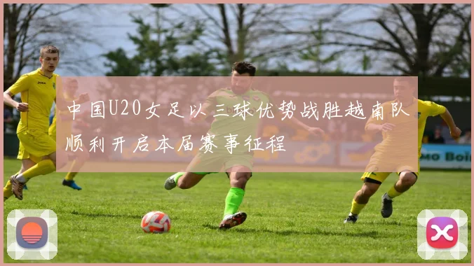 中国U20女足以三球优势战胜越南队顺利开启本届赛事征程