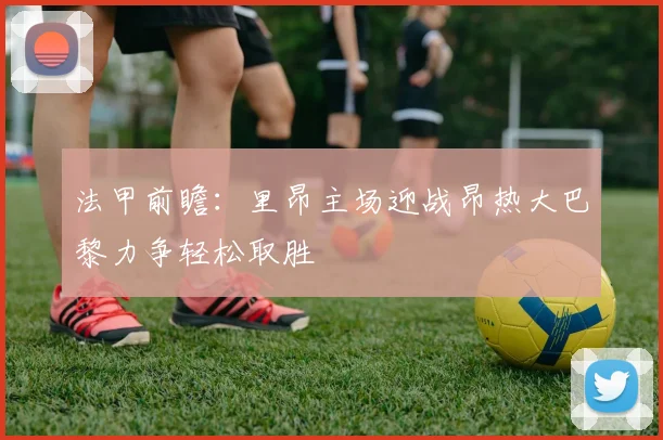 法甲前瞻：里昂主场迎战昂热大巴黎力争轻松取胜