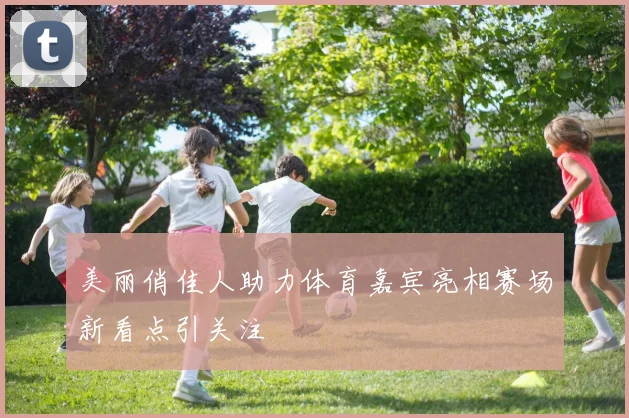 美丽俏佳人助力体育嘉宾亮相赛场新看点引关注