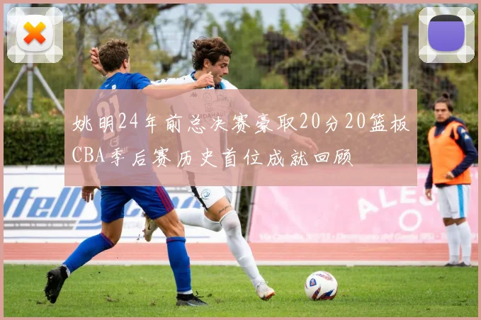 姚明24年前总决赛豪取20分20篮板CBA季后赛历史首位成就回顾