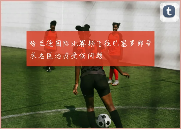 哈兰德国际比赛期飞往巴塞罗那寻求名医治疗受伤问题